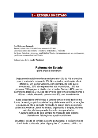 3 – Reforma do Estado
Por Ubiratan Rezende
Transcrito do Jornal Diário Catarinense de 30.09.11
Cinco dias antes de deixar a Secretaria de Estado da Fazenda
de Santa Catarina e retornar aos Estados Unidos para reassumnir seu posto como
professor universitário na Flórida.
Colaboração do Ir. Jandir Ambrosi
Reforma do Estado
(para análise e reflexão)
O governo brasileiro confisca em torno de 40% do PIB e devolve
para a sociedade menos de 2%. Nos estados, a situação não é
diferente. Em Santa Catarina, por exemplo, de tudo que é
arrecadado, 25% são repassados aos municípios, 18% aos
poderes, 13% pagam a dívida com a União. Sobram 44%, menos
da metade. Desses, 34% são absorvidos pela folha de pagamento e
6% no custeio, de modo que sobram 4% para investimento.
Essa disparidade entre o que o Estado toma e o que devolve na
forma de serviços públicos de baixa qualidade em saúde, educação
e segurança não é lá muita novidade. O Brasil, como os demais
países da América Latina, foi criado, organizado e dirigido, durante
séculos, de fora para dentro e de cima para baixo.
A cultura política do país sempre foi marcada pelo elitismo,
clientelismo, fisiologismo e patrimonialismo.
O Estado, desde os tempos da corte portuguesa, é instrumento de
domínio da sociedade pelas oligarquias. O processo político no
 