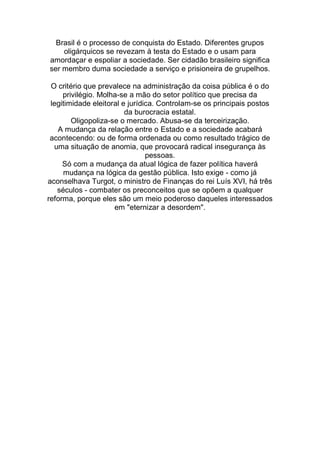 Brasil é o processo de conquista do Estado. Diferentes grupos
oligárquicos se revezam à testa do Estado e o usam para
amordaçar e espoliar a sociedade. Ser cidadão brasileiro significa
ser membro duma sociedade a serviço e prisioneira de grupelhos.
O critério que prevalece na administração da coisa pública é o do
privilégio. Molha-se a mão do setor político que precisa da
legitimidade eleitoral e jurídica. Controlam-se os principais postos
da burocracia estatal.
Oligopoliza-se o mercado. Abusa-se da terceirização.
A mudança da relação entre o Estado e a sociedade acabará
acontecendo: ou de forma ordenada ou como resultado trágico de
uma situação de anomia, que provocará radical insegurança às
pessoas.
Só com a mudança da atual lógica de fazer política haverá
mudança na lógica da gestão pública. Isto exige - como já
aconselhava Turgot, o ministro de Finanças do rei Luís XVI, há três
séculos - combater os preconceitos que se opõem a qualquer
reforma, porque eles são um meio poderoso daqueles interessados
em "eternizar a desordem".
 