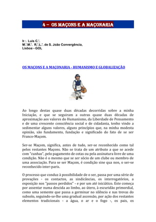 4 – Os Maçons e a Maçonaria
Ir Luis C.'.
M.'.M.'. R.'.L.'. de S. João Convergência,
Lisboa - GOL
OS MAÇONS E A MAÇONARIA - HUMANISMO E GLOBALIZAÇÃO
Ao longo destas quase duas décadas decorridas sobre a minha
Iniciação, e que se seguiram a outras quase duas décadas de
aproximação aos valores do Humanismo, da Liberdade de Pensamento
e de uma crescente consciência social e de cidadania, tenho vindo a
sedimentar alguns valores, alguns princípios que, na minha modesta
opinião, são fundamento, fundação e significado do fato de se ser
Franco-Maçom.
Ser-se Maçom, significa, antes de tudo, ser-se reconhecido como tal
pelos restantes Maçons. Não se trata de um atributo a que se acede
com "cunhas", pelo pagamento de cotas ou pela assinatura livre de uma
condição. Não é o mesmo que se ser sócio de um clube ou membro de
uma associação. Para se ser Maçom, é condição sine qua non, o ser-se
reconhecido inter-paris.
O processo que conduz à possibilidade de o ser, passa por uma série de
provações - os contactos, as sindicâncias, os interrogatórios, a
exposição nos "passos perdidos" - e por um até iniciático. Este começa
por assentar numa descida ao limbo, ao útero, à escuridão primordial,
como uma semente que passa a germinar no silêncio e nas trevas do
subsolo, seguindo-se-lhe uma gradual ascensão, por ação dos restantes
elementos tradicionais - a água, o ar e o fogo -, os pais, os
 
