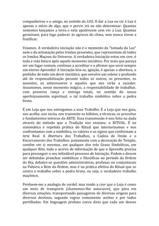 companheiros e o amigo, no sentido da LUZ. O dar a Luz ou vir à Luz é
apenas o início de algo, que o porvir irá ou não determinar. Quantas
sementes lançamos a terra e nela apodrecem sem ver a Luz. Quantas
germinam, para logo padecer às agruras do clima, sem nunca virem a
frutificar.
Vejamos. A verdadeira iniciação não é o momento da "tomada da Luz"
nem o da aclamação pelos Irmãos presentes, que representam ali todos
os Irmãos Maçons do Universo. A verdadeira Iniciação estou em crer, é
toda a vida futura após aquele momento iniciático. Por mais que pareça
ser um lugar comum, continuo a acreditar e a afirmar que serei sempre
um eterno Aprendiz! A Iniciação leia-se, ignição, é apenas a abertura, o
prelúdio de todo um devir iniciático, que envolve um solene e profundo
até de responsabilização perante todos os outros, os presentes, os
ausentes, os antecessores e aqueles que nos virão a suceder.
Assumimos, nesse momento mágico, a responsabilidade de trabalhar,
com preserve rança e entrega totais, no sentido do nosso
aperfeiçoamento espiritual: o tal trabalho simbólico sobre a pedra
bruta.
É em Loja que nos entregamos a esse Trabalho. É a Loja que nos guia,
nos acolhe, nos incita, nos transmite os hábitos, a técnicas, os preceitos
e fundamentos teóricos da ARTE. Essa transmissão é-nos feita ou dada
através do método que a Tradição nos ensinou: o RITUAL. É na
sistemática e repetida prática do Ritual que interiorizamos e nos
confrontamos com a simbólica, os valores e os signos que conformam a
Arte Real. A Abertura dos Trabalhos, a Cadeia de União e o
Encerramento dos Trabalhos, juntamente com a decoração do Templo,
contêm em si mesmos, em qualquer dos três Graus Simbólicos, em
qualquer Rito, todo o acervo de informação de que o Aprendiz precisa
para prosseguir o seu infindável processo de Iniciação. Podem e devem
ser debatidas pranchas simbólicas e filosóficas no período da Ordem
do Dia, debater-se questões administrativas, profanas ou conjunturais
na Palavra a Bem da Ordem, mas é na prática efetiva do Ritual que se
centra o trabalho sobre a pedra bruta, ou seja, o verdadeiro trabalho
maçônico.
Perdoem-me a analogia de cordel, mas tendo a crer que a Loja é como
um meio de transporte (chamemos-lhe autocarro), que pára em
diversas estações, transportando passageiros de diversas origens para
diversos destinos, segundo regras comumente aceites e por todos
partilhadas. Em linguagem profana coeva diria que cada um desses
 