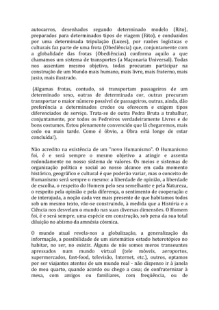 autocarros, desenhados segundo determinado modelo (Rito),
preparados para determinados tipos de viagem (Rito), e conduzidos
por uma determinada tripulação (Luzes), por razões logísticas e
culturais faz parte de uma frota (Obediência) que, conjuntamente com
a globalidade das frotas (Obediências) conforma aquilo a que
chamamos um sistema de transportes (a Maçonaria Universal). Todas
nos assentam mesmo objetivo, todas procuram participar na
construção de um Mundo mais humano, mais livre, mais fraterno, mais
justo, mais ilustrado.
(Algumas frotas, contudo, só transportam passageiros de um
determinado sexo, outras de determinada cor, outras procuram
transportar o maior número possível de passageiros, outras, ainda, dão
preferência a determinados credos ou oferecem e exigem tipos
diferenciados de serviço. Trata-se de outra Pedra Bruta a trabalhar,
conjuntamente, por todos os Pedreiros verdadeiramente Livres e de
bons costumes. Estou plenamente convencido que lá chegaremos, mais
cedo ou mais tarde. Como é óbvio, a Obra está longe de estar
concluída!).
Não acredito na existência de um "novo Humanismo". O Humanismo
foi, é e será sempre o mesmo objetivo a atingir e assenta
redondamente no nosso sistema de valores. Os meios e sistemas de
organização política e social ao nosso alcance em cada momento
histórico, geográfico e cultural é que poderão variar, mas o conceito de
Humanismo será sempre o mesmo: a liberdade de opinião, a liberdade
de escolha, o respeito do Homem pelo seu semelhante e pela Natureza,
o respeito pela opinião e pela diferença, o sentimento de cooperação e
de interajuda, a noção cada vez mais presente de que habitamos todos
sob um mesmo texto, vão-se construindo, à medida que a História e a
Ciência nos desvelam o mundo nas suas diversas dimensões. O Homem
foi, é e será sempre, uma espécie em construção, sob pena da sua total
diluição no abismo da amnésia cósmica.
O mundo atual revela-nos a globalização, a generalização da
informação, a possibilidade de um sistemático estado heterotópico no
habitar, no ser, no existir. Alguns de nós somos meros transeuntes
apressados num mundo virtual (tele móveis, aeroportos,
supermercados, fast-food, televisão, Internet, etc.), outros, optamos
por ser viajantes atentos de um mundo real - não dispenso ir à janela
do meu quarto, quando acordo ou chego a casa; de confraternizar à
mesa, com amigos ou familiares, com freqüência, ou de
 