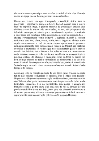 sistematicamente participar nas sessões da minha Loja, não faltando
nunca ao ágape que se lhes segue, com os meus Irmãos.
Houve um tempo em que, transgredir - condição única para o
progresso -, significava, como em Lewis Carroll, passar para o outro
lado do espelho. Hoje, a grande maioria da população urbana dita
civilizada vive do outro lado do espelho, na net, nos programas de
televisão, nos espaços virtuais que o mundo contemporâneo tem vindo
a engendrar em catadupa. Estou convencido de que transgredir, hoje -
atitude revolucionária como sempre -, significa manter a lucidez
suficiente para ver, olhar, sentir, ouvir, tocar, degustar, cheirar tudo
aquilo que é sensível e real, nos envolve e enriquece, nos faz pensar e
agir, conjuntamente com pessoas reais (Cadeia de União), em práticas
objetivos e materiais (o Ritual) que nos transportem para o onírico
mundo dos hábitos, dos saberes e dos sabores, que nos devolvam os
reais prazeres do corpo e da mente, em equilíbrio, numa consciente e
profícua atitude de atuação e mudança: como poderei eu sentir-me
bem comigo mesmo se tenho consciência do sofrimento e da dor dos
meus Irmãos? Sendo que estes são, no sentido lato, toda a Humanidade
Sofredora que me antecedeu, me acompanha e me sucederá através do
tempo e do espaço.
Assim, em jeito de remate, gostaria de vos dizer, meus Irmãos, do mais
fundo das minhas convicções e saberes, que o papel dos Franco-
Maçons e da Maçonaria na construção do Humanismo, na consumação
dos Valores, dos quais destaco como mais importante de todos o da
Felicidade Universal, é o do persistente, sistemático e consciente
trabalho sobre a pedra bruta que cada um de nós é, através de um
profícuo trabalho Ritual em Loja, para que, nos diversos momentos e
sítios em que somos, vivemos e átomos, possamos contribuir serena e
seguramente para a construção coletiva do Templo do Homem.
 