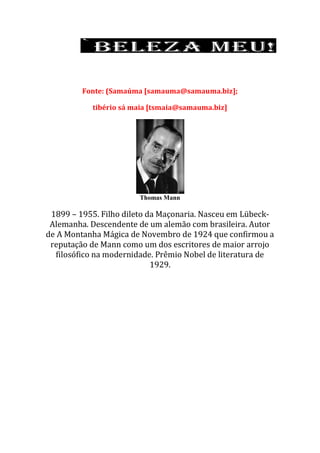 Fonte: (Samaúma [samauma@samauma.biz];
tibério sá maia [tsmaia@samauma.biz]
Thomas Mann
1899 – 1955. Filho dileto da Maçonaria. Nasceu em Lübeck-
Alemanha. Descendente de um alemão com brasileira. Autor
de A Montanha Mágica de Novembro de 1924 que confirmou a
reputação de Mann como um dos escritores de maior arrojo
filosófico na modernidade. Prêmio Nobel de literatura de
1929.
 