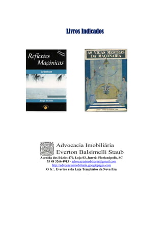 Livros Indicados
Avenida dos Búzios 470, Loja 03, Jurerê, Florianópolis, SC
55 48 3266 4913 - advocaciaimobiliaria@gmail.com
http://advocaciaimobiliaria.googlepages.com
O Ir Everton é da Loja Templários da Nova Era
 