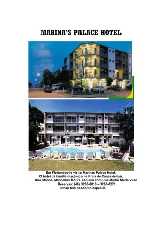 MARINA’S PALACE HOTEL
Em Florianópolis visite Marinas Palace Hotel.
O hotel da família maçônica na Praia de Canasvieiras.
Rua Manoel Mancellos Moura esquina com Rua Madre Maria Vilac
Reservas: (48) 3266-0010 – 3266-0271
Irmão tem desconto especial.
 