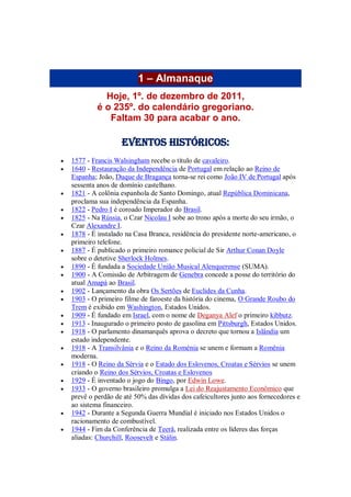 1 – Almanaque
Hoje, 1º. de dezembro de 2011,
é o 235º. do calendário gregoriano.
Faltam 30 para acabar o ano.
Eventos Históricos:
 1577 - Francis Walsingham recebe o título de cavaleiro.
 1640 - Restauração da Independência de Portugal em relação ao Reino de
Espanha; João, Duque de Bragança torna-se rei como João IV de Portugal após
sessenta anos de domínio castelhano.
 1821 - A colônia espanhola de Santo Domingo, atual República Dominicana,
proclama sua independência da Espanha.
 1822 - Pedro I é coroado Imperador do Brasil.
 1825 - Na Rússia, o Czar Nicolau I sobe ao trono após a morte do seu irmão, o
Czar Alexandre I.
 1878 - É instalado na Casa Branca, residência do presidente norte-americano, o
primeiro telefone.
 1887 - É publicado o primeiro romance policial de Sir Arthur Conan Doyle
sobre o detetive Sherlock Holmes.
 1890 - É fundada a Sociedade União Musical Alenquerense (SUMA).
 1900 - A Comissão de Arbitragem de Genebra concede a posse do território do
atual Amapá ao Brasil.
 1902 - Lançamento da obra Os Sertões de Euclides da Cunha.
 1903 - O primeiro filme de faroeste da história do cinema, O Grande Roubo do
Trem é exibido em Washington, Estados Unidos.
 1909 - É fundado em Israel, com o nome de Deganya Alef o primeiro kibbutz.
 1913 - Inaugurado o primeiro posto de gasolina em Pittsburgh, Estados Unidos.
 1918 - O parlamento dinamarquês aprova o decreto que tornou a Islândia um
estado independente.
 1918 - A Transilvânia e o Reino da Roménia se unem e formam a Romênia
moderna.
 1918 - O Reino da Sérvia e o Estado dos Eslovenos, Croatas e Sérvios se unem
criando o Reino dos Sérvios, Croatas e Eslovenos
 1929 - É inventado o jogo do Bingo, por Edwin Lowe.
 1933 - O governo brasileiro promulga a Lei do Reajustamento Econômico que
prevê o perdão de até 50% das dívidas dos cafeicultores junto aos fornecedores e
ao sistema financeiro.
 1942 - Durante a Segunda Guerra Mundial é iniciado nos Estados Unidos o
racionamento de combustível.
 1944 - Fim da Conferência de Teerã, realizada entre os líderes das forças
aliadas: Churchill, Roosevelt e Stálin.
 