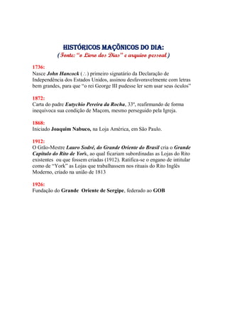 Históricos maçõnicos do dia:
(Fonte: “o Livro dos Dias” e arquivo pessoal)
1736:
Nasce John Hancock () primeiro signatário da Declaração de
Independência dos Estados Unidos, assinou desfavoravelmente com letras
bem grandes, para que “o rei George III pudesse ler sem usar seus óculos”
1872:
Carta do padre Eutychio Pereira da Rocha, 33º, reafirmando de forma
inequívoca sua condição de Maçom, mesmo perseguido pela Igreja.
1868:
Iniciado Joaquim Nabuco, na Loja América, em São Paulo.
1912:
O Grão-Mestre Lauro Sodré, do Grande Oriente do Brasil cria o Grande
Capítulo do Rito de York, ao qual ficariam subordinadas as Lojas do Rito
existentes ou que fossem criadas (1912). Ratifica-se o engano de intitular
como de “York” as Lojas que trabalhassem nos rituais do Rito Inglês
Moderno, criado na união de 1813
1926:
Fundação do Grande Oriente de Sergipe, federado ao GOB
 