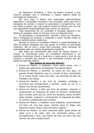Na Maçonaria Simbólica, o Grau de Mestre constitui o teto
máximo atingido, com o mestrado, o maçom adquire todas as
prerrogativas maçônicas.
Em uma Loja, o Mestre tem atribuições administrativas
especificas e atribuições inerentes à sua evolução; neste caso tem a
obrigação de orientar e ensinar os aprendizes e companheiros, sem
que estes o peçam, pois não poderá manter-se Mestre sem ter sob
sua espontânea responsabilidade pelo menos um Aprendiz.
Todo proponente de um candidato à Iniciação passará a ser
Mestre do proposto, tanto no Primeiro como no Segundo Grau.
Os aprendizes e companheiros, vencido o prazo de interstício,
têm a obrigação de alcançar o mestrado e assim receber todos os
sigilos e conhecimentos maçônicos.
Quando se torna um verdadeiro Mestre, a responsabilidade vai
além do próprio desbaste, tem que ajudar os Irmãos na caminhada
maçônica, não só com o nosso bom exemplo, como alertando os
acomodados para um melhor desempenho maçônico.
Não basta ser reconhecido pelo título de Mestre Maçom, é
preciso se reconhecido como um verdadeiro Missionário e um
autêntico Construtor Social e fazermos a nossa parte e prol de nós
mesmos e também dos demais e nos lembrando sempre dos dez
apelos do Aprendiz Maçom.
“Dez Apelos do Aprendiz Maçom”
1- Ensina-me Mestre; a desbastar minha pedra bruta, com a
prática que adquiristes ao desbastar Tua própria Pedra.
2- Ensina-me Mestre; a caminhar na marca do meu grau, no
grande Templo Maçônico, que é o mundo lá fora, caminhando
Tu, à minha frente, como meu líder, nos caminhos do Bem da
Verdade e da Justiça.
3- Ensina-me Mestre; a ser livre de vaidades, ambições e
servilismo que amesquinham o homem, vendo eu em Ti, o
Mestre livre de tais sentimentos.
4- Ensina-me Mestre; o dom que tens de perdoar, esquecer e
compreender as fraquezas de todos os homens, enaltecendo
suas virtudes, para que eu, como teu discípulo, possa também
saber perdoar, esquecer e compreender as fraquezas de todos
os homens, enaltecendo suas virtudes.
5- Ensina-me Mestre; a trabalhar como trabalhas, anonimamente
em favor de uma boa causa, fugindo como Tu foges, dos
aplausos frívolos, fáceis e das honrarias vulgares.
6- Ensina-me Mestre; os bons costumes pelos quais temos de
saber ouvir e de saber calar nos momentos certos, mas
principalmente o dom, que temos de lutar em favor dos que
clamam por pão e justiça social.
 