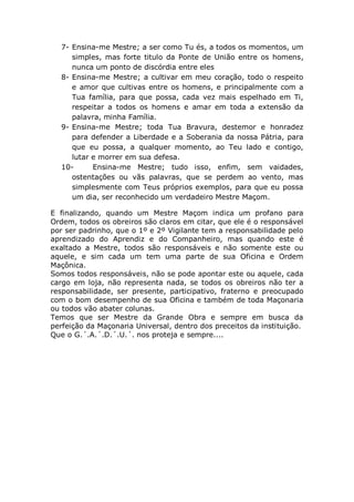7- Ensina-me Mestre; a ser como Tu és, a todos os momentos, um
simples, mas forte titulo da Ponte de União entre os homens,
nunca um ponto de discórdia entre eles
8- Ensina-me Mestre; a cultivar em meu coração, todo o respeito
e amor que cultivas entre os homens, e principalmente com a
Tua família, para que possa, cada vez mais espelhado em Ti,
respeitar a todos os homens e amar em toda a extensão da
palavra, minha Família.
9- Ensina-me Mestre; toda Tua Bravura, destemor e honradez
para defender a Liberdade e a Soberania da nossa Pátria, para
que eu possa, a qualquer momento, ao Teu lado e contigo,
lutar e morrer em sua defesa.
10- Ensina-me Mestre; tudo isso, enfim, sem vaidades,
ostentações ou vãs palavras, que se perdem ao vento, mas
simplesmente com Teus próprios exemplos, para que eu possa
um dia, ser reconhecido um verdadeiro Mestre Maçom.
E finalizando, quando um Mestre Maçom indica um profano para
Ordem, todos os obreiros são claros em citar, que ele é o responsável
por ser padrinho, que o 1º e 2º Vigilante tem a responsabilidade pelo
aprendizado do Aprendiz e do Companheiro, mas quando este é
exaltado a Mestre, todos são responsáveis e não somente este ou
aquele, e sim cada um tem uma parte de sua Oficina e Ordem
Maçônica.
Somos todos responsáveis, não se pode apontar este ou aquele, cada
cargo em loja, não representa nada, se todos os obreiros não ter a
responsabilidade, ser presente, participativo, fraterno e preocupado
com o bom desempenho de sua Oficina e também de toda Maçonaria
ou todos vão abater colunas.
Temos que ser Mestre da Grande Obra e sempre em busca da
perfeição da Maçonaria Universal, dentro dos preceitos da instituição.
Que o G.´.A.´.D.´.U.´. nos proteja e sempre....
 