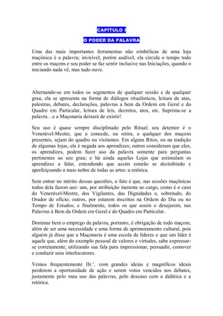 CAPÍTULO I
O PODER DA PALAVRA
Uma das mais importantes ferramentas não simbólicas de uma loja
maçônica é a palavra; invisível, porém audível, ela circula o tempo todo
entre os maçons e seu poder se faz sentir inclusive nas Iniciações, quando o
iniciando nada vê, mas tudo ouve.
Alternando-se em todos os segmentos de qualquer sessão e de qualquer
grau, ela se apresenta na forma de diálogos ritualísticos, leitura de atas,
palestras, debates, declarações, palavras a bem da Ordem em Geral e do
Quadro em Particular, leitura de leis, decretos, atos, etc. Suprima-se a
palavra…e a Maçonaria deixará de existir!
Seu uso é quase sempre disciplinado pelo Ritual; seu detentor é o
Venerável-Mestre, que a concede, ou retira, a qualquer dos maçons
presentes, sejam do quadro ou visitantes. Em alguns Ritos, ou na tradição
de algumas lojas, ela é negada aos aprendizes; outros consideram que eles,
os aprendizes, podem fazer uso da palavra somente para perguntas
pertinentes ao seu grau; e há ainda aquelas Lojas que estimulam os
aprendizes a falar, entendendo que assim estarão se desinibindo e
aperfeiçoando a mais nobre de todas as artes: a retórica.
Sem entrar no mérito dessas questões, o fato é que, nas sessões maçônicas
todos dela fazem uso: uns, por atribuição inerente ao cargo, como é o caso
do Venerável-Mestre, dos Vigilantes, das Dignidades e, sobretudo, do
Orador de ofício; outros, por estarem inscritos na Ordem do Dia ou no
Tempo de Estudos; e finalmente, todos os que assim o desejarem, nas
Palavras à Bem da Ordem em Geral e do Quadro em Particular.
Dominar bem o emprego da palavra, portanto, é obrigação de todo maçom,
além de ser uma necessidade e uma forma de aprimoramento cultural, pois
alguém já disse que a Maçonaria é uma escola de líderes e que um líder é
aquele que, além do exemplo pessoal de valores e virtudes, sabe expressar-
se corretamente, utilizando sua fala para impressionar, persuadir, comover
e conduzir seus interlocutores.
Vemos frequentemente IIr.‟. com grandes ideias e magníficos ideais
perderem a oportunidade de ação e serem votos vencidos nos debates,
justamente pelo mau uso das palavras, pelo descaso com a didática e a
retórica.
 