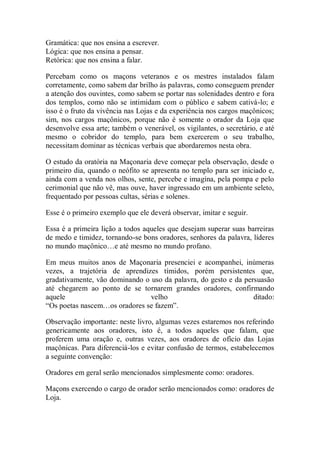 Gramática: que nos ensina a escrever.
Lógica: que nos ensina a pensar.
Retórica: que nos ensina a falar.
Percebam como os maçons veteranos e os mestres instalados falam
corretamente, como sabem dar brilho às palavras, como conseguem prender
a atenção dos ouvintes, como sabem se portar nas solenidades dentro e fora
dos templos, como não se intimidam com o público e sabem cativá-lo; e
isso é o fruto da vivência nas Lojas e da experiência nos cargos maçônicos;
sim, nos cargos maçônicos, porque não é somente o orador da Loja que
desenvolve essa arte; também o venerável, os vigilantes, o secretário, e até
mesmo o cobridor do templo, para bem exercerem o seu trabalho,
necessitam dominar as técnicas verbais que abordaremos nesta obra.
O estudo da oratória na Maçonaria deve começar pela observação, desde o
primeiro dia, quando o neófito se apresenta no templo para ser iniciado e,
ainda com a venda nos olhos, sente, percebe e imagina, pela pompa e pelo
cerimonial que não vê, mas ouve, haver ingressado em um ambiente seleto,
frequentado por pessoas cultas, sérias e solenes.
Esse é o primeiro exemplo que ele deverá observar, imitar e seguir.
Essa é a primeira lição a todos aqueles que desejam superar suas barreiras
de medo e timidez, tornando-se bons oradores, senhores da palavra, líderes
no mundo maçônico…e até mesmo no mundo profano.
Em meus muitos anos de Maçonaria presenciei e acompanhei, inúmeras
vezes, a trajetória de aprendizes tímidos, porém persistentes que,
gradativamente, vão dominando o uso da palavra, do gesto e da persuasão
até chegarem ao ponto de se tornarem grandes oradores, confirmando
aquele velho ditado:
“Os poetas nascem…os oradores se fazem”.
Observação importante: neste livro, algumas vezes estaremos nos referindo
genericamente aos oradores, isto é, a todos aqueles que falam, que
proferem uma oração e, outras vezes, aos oradores de ofício das Lojas
maçônicas. Para diferenciá-los e evitar confusão de termos, estabelecemos
a seguinte convenção:
Oradores em geral serão mencionados simplesmente como: oradores.
Maçons exercendo o cargo de orador serão mencionados como: oradores de
Loja.
 
