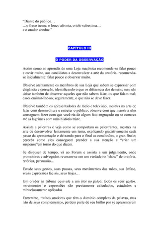 “Diante do público…
…o fraco treme, o louco afronta, o tolo subestima…
e o orador conduz.”
CAPÍTULO III
O PODER DA OBSERVAÇÃO
Assim como ao aprendiz de uma Loja maçônica recomenda-se falar pouco
e ouvir muito, aos candidatos a desenvolver a arte da oratória, recomenda-
se inicialmente: falar pouco e observar muito.
Observe atentamente os membros de sua Loja que sabem se expressar com
elegância e correção, identificando o que os diferencia dos demais; mas não
deixe também de observar aqueles que não sabem falar, ou que falam mal;
esses ensinar-lhe-ão, seguramente, o que não se deve fazer.
Observe também os apresentadores de rádio e televisão, mestres na arte de
falar com desenvoltura e entreter o público; observe com que maestria eles
conseguem fazer com que você ria de algum fato engraçado ou se comova
até as lágrimas com uma história triste.
Assista a palestras e veja como se comportam os palestrantes, mestres na
arte de desenvolver lentamente um tema, explicando gradativamente cada
passo da apresentação e deixando para o final as conclusões, o gran finale;
perceba como eles conseguem prender a sua atenção e “criar um
suspense”em torno do que dizem.
Se dispuser de tempo, vá ao Forum e assista a um julgamento, onde
promotores e advogados revesam-se em um verdadeiro “show” de oratória,
retórica, persuasão…
Estude seus gestos, suas pausas, seus movimentos das mãos, sua ênfase,
seuas expressões faciais, seus trajes…
Um orador na tribuna equivale a um ator no palco; todos os seus gestos,
movimentos e expressões são previamente calculados, estudados e
minuciosamente aplicados.
Entretanto, muitos oradores que têm o domínio completo da palavra, mas
não de seus complementos, perdem parte de seu brilho por se apresentarem
 
