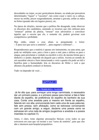 descuidados no trajar, ou por gesticularem demais, ou ainda por possuírem
determinados “tiques” e “cacoetes”, tais como coçar o nariz ou a cabeça,
mexer na orelha, piscar exageradamente, arrumar a gravata, enfiar as mãos
no bolso (quando não em lugares piores), etc.
Na época de eleições, mesmo que a política lhe desagrade, tente observar
os discursos dos candidatos, anotando os recursos que eles utilizam para
“arrancar” palmas da plateia, “arrasar” seus adversários e convencer
àqueles que o ouvem que ele, e somente ele, poderá governar com
competência e probidade.
Mas então, estará a essa altura se perguntando o leitor:
– É para isso que serve a oratória?… para enganar e sofismar?…
Responderemos que a oratória é apenas um instrumento, ou uma arma, que
pode ter múltiplos usos, para o bem e para o mal, para a defesa ou para o
ataque, para proclamar a verdade ou encobrir o erro; da mesma forma que o
dinheiro e o poder, depende ela daquele que a utiliza. Assista ao sermão de
um sacerdote sincero e bem intencionado e verá o quanto ela pode ser útil e
benéfica para a humanidade; leia os discursos de Hitler e verá a que
abismos ela poderá conduzir os homens.
Tudo vai depender de você…
CAPÍTULO IV
OS PRIMEIROS PASSOS
Já foi dito que, para começar uma longa caminhada, é necessário
dar um primeiro passo, e o primeiro passo para treinar a fala é falar
diante do espelho, de preferência do espelho do banheiro de sua
casa. Conte uma anedota para si mesmo em frente ao espelho,
falando em voz alta, pronunciando bem cada uma de suas palavras;
fale sem pressa, sem afobação, como se estivesse conversando
com um grande amigo; a seguir, declame uma poesia como se
estivesse em uma roda de amigos (sugerimos a anedota e a poesia
inseridas no capítulo V).
Antes, é claro, tome algumas precauções básicas: avise todos os que
estiverem em casa que vai treinar o seu “curso de oratória”, para que eles
não o internem num hospital psiquiátrico.
 