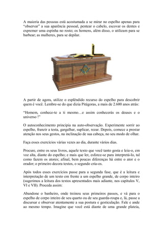 A maioria das pessoas está acostumada a se mirar no espelho apenas para
“observar” a sua aparência pessoal, pentear o cabelo, escovar os dentes e
expremer uma espinha no rosto; os homens, além disso, o utilizam para se
barbear; as mulheres, para se depilar.
A partir de agora, utilize o esplêndido recurso do espelho para descobrir
quem é você. Lembre-se do que dizia Pitágoras, a mais de 2.600 anos atrás:
“Homem, conhece-te a ti mesmo…e assim conhecerás os deuses e o
universo !”
O autoconhecimento principia na auto-observação. Experimente sorrir ao
espelho, franzir a testa, gargalhar, suplicar, rezar. Depois, comece a prestar
atenção nos seus gestos, na inclinação de sua cabeça, no seu modo de olhar.
Faça esses exercícios várias vezes ao dia, durante vários dias.
Procure, entre os seus livros, aquele texto que você tanto gosta e leia-o, em
voz alta, diante do espelho; e mais que ler, esforce-se para interpretá-lo, tal
como fazem os atores; afinal, bem poucas diferenças há entre o ator e o
orador; o primeiro decora textos, o segundo cria-os.
Após todos esses exercícios passe para a segunda fase, que é a leitura e
interpretação de um texto em frente a um espelho grande, de corpo inteiro
(sugerimos a leitura dos textos apresentados mais adiante, nos capítulos V,
VI e VII). Proceda assim:
Abandone o banheiro, onde treinou seus primeiros passos, e vá para o
espelho de corpo inteiro de seu quarto ou de seu guarda-roupa e, lá, passe a
discursar e observar atentamente a sua postura e gesticulação. Fale e ande
ao mesmo tempo. Imagine que você está diante de uma grande plateia,
 