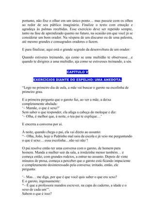 portanto, não fixe o olhar em um único ponto… mas passeie com os olhos
ao redor de seu público imaginário. Finalize o texto com emoção e
agradeça às palmas recebidas. Esse exercício deve ser repetido sempre,
tanto na fase de aprendizado quanto no futuro, na ocasião em que você já se
considerar um bom orador. Na véspera de um discurso ou de uma palestra,
até mesmo grandes e consagrados oradores o fazem.
E para finalizar, aqui está o grande segredo da desenvoltura de um orador:
Quando estiveres treinando, aja como se uma multidão te observasse…e
quando te dirigires a uma multidão, aja como se estivesses treinando, a sós.
CAPÍTULO V
EXERCÍCIOS DIANTE DO ESPELHO: UMA ANEDOTA.
“Logo no primeiro dia de aula, a mãe vai buscar o garoto na escolinha de
primeiro grau.
E a primeira pergunta que o garoto faz, ao ver a mãe, a deixa
completamente abalada:
„– Mamãe, o que é sexo?‟
Sem saber o que responder, ela afaga a cabeça do moleque e diz:
„– Olha, é melhor que, à noite, o teu pai te explique…‟
E encerra a conversa por aí.
À noite, quando chega o pai, ela vai direto ao assunto:
“– Olha, João, hoje o Pedrinho mal saiu da escola e já veio me perguntando
o que é sexo… essa escolinha…não sei não‟!
O pai resolve então ter uma conversa com o garoto, de homem para
homem. Manda a mulher sair da sala, a irmãzinha menor também… e
começa então, com grandes rodeios, a entrar no assunto. Depois de vinte
minutos de prosa, começa a perceber que o garoto está ficando impaciente
e completamente desinteressado pela conversa; irritado, então, ele
pergunta:
„– Mas… me diga, por que é que você quis saber o que era sexo?
E o garoto, ingenuamente:
“– É que a professora mandou escrever, na capa do caderno, a idade e o
sexo de cada um‟”.
Sabem o que é isso?
 