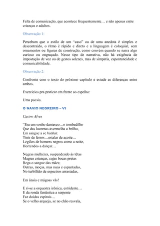 Falta de comunicação, que acontece frequentemente… e não apenas entre
crianças e adultos.
Observação 1:
Percebam que o estilo de um “caso” ou de uma anedota é simples e
descontraído, o ritmo é rápido e direto e a linguagem é coloquial, sem
ornamentos ou figuras de construção, como convém quando se narra algo
curioso ou engraçado. Nesse tipo de narrativa, não há exigência de
impostação de voz ou de gestos solenes, mas de simpatia, espontaneidade e
comunicabilidade.
Observação 2:
Confronte com o texto do próximo capítulo e estude as diferenças entre
ambos.
Exercícios pra praticar em frente ao espelho:
Uma poesia.
O NAVIO NEGREIRO – VI
Castro Alves
“Era um sonho dantesco…o tombadilho
Que das luzernas avermelha o brilho,
Em sangue a se banhar.
Tinir de ferros…estalar de açoite…
Legiões de homens negros como a noite,
Horrendos a dançar…
Negras mulheres, suspendendo às têtas
Magras crianças, cujas bocas pretas
Rega o sangue das mães;
Outras, moças, mas nuas e espantadas,
No turbilhão de espectros arrastadas,
Em ânsia e mágoas vãs!
E ri-se a orquestra irônica, estridente…
E da ronda fantástica a serpente
Faz doidas espirais…
Se o velho arqueja, se no chão resvala,
 