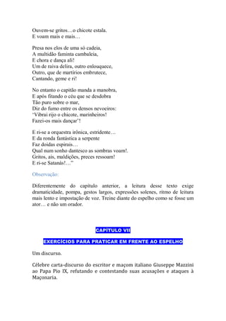 Ouvem-se gritos…o chicote estala.
E voam mais e mais…
Presa nos elos de uma só cadeia,
A multidão faminta cambaleia,
E chora e dança ali!
Um de raiva delira, outro enlouquece,
Outro, que de martírios embrutece,
Cantando, geme e ri!
No entanto o capitão manda a manobra,
E após fitando o céu que se desdobra
Tão puro sobre o mar,
Diz do fumo entre os densos nevoeiros:
„Vibrai rijo o chicote, marinheiros!
Fazei-os mais dançar‟!
E ri-se a orquestra irônica, estridente…
E da ronda fantástica a serpente
Faz doidas espirais…
Qual num sonho dantesco as sombras voam!.
Gritos, ais, maldições, preces ressoam!
E ri-se Satanás!…”
Observação:
Diferentemente do capítulo anterior, a leitura desse texto exige
dramaticidade, pompa, gestos largos, expressões solenes, ritmo de leitura
mais lento e impostação de voz. Treine diante do espelho como se fosse um
ator… e não um orador.
CAPÍTULO VII
EXERCÍCIOS PARA PRATICAR EM FRENTE AO ESPELHO
Um discurso.
Célebre carta-discurso do escritor e maçom italiano Giuseppe Mazzini
ao Papa Pio IX, refutando e contestando suas acusações e ataques à
Maçonaria.
 