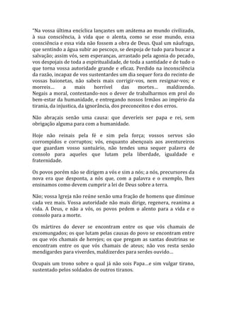 “Na vossa última encíclica lançastes um anátema ao mundo civilizado,
à sua consciência, à vida que o alenta, como se esse mundo, essa
consciência e essa vida não fossem a obra de Deus. Qual um náufrago,
que sentindo a água subir ao pescoço, se despoja de tudo para buscar a
salvação; assim vós, sem esperanças, arrastado pela agonia do pecado,
vos despojais de toda a espiritualidade, de toda a santidade e de tudo o
que torna vossa autoridade grande e eficaz. Perdido na inconsciência
da razão, incapaz de vos sustentardes um dia sequer fora do recinto de
vossas baionetas, não sabeis mais corrigir-vos, nem resignar-vos; e
morreis… a mais horrível das mortes… maldizendo.
Negais a moral, contestando-nos o dever de trabalharmos em prol do
bem-estar da humanidade, e entregando nossos Irmãos ao império da
tirania, da injustica, da ignorância, dos preconceitos e dos erros.
Não abraçais senão uma causa: que deveríeis ser papa e rei, sem
obrigação alguma para com a humanidade.
Hoje não reinais pela fé e sim pela força; vossos servos são
corrompidos e corruptos; vós, enquanto abençoais aos aventureiros
que guardam vosso santuário, não tendes uma sequer palavra de
consolo para aqueles que lutam pela liberdade, igualdade e
fraternidade.
Os povos porém não se dirigem a vós e sim a nós; a nós, precursores da
nova era que desponta, a nós que, com a palavra e o exemplo, lhes
ensinamos como devem cumprir a lei de Deus sobre a terra.
Não; vossa Igreja não reúne senão uma fração de homens que diminue
cada vez mais. Vossa autoridade não mais dirige, regenera, reanima a
vida. A Deus, e não a vós, os povos pedem o alento para a vida e o
consolo para a morte.
Os mártires do dever se encontram entre os que vós chamais de
excomungados; os que lutam pelas causas do povo se encontram entre
os que vós chamais de herejes; os que pregam as santas doutrinas se
encontram entre os que vós chamais de ateus; não vos resta senão
mendigardes para viverdes, maldizerdes para serdes ouvido…
Ocupais um trono sobre o qual já não sois Papa…e sim vulgar tirano,
sustentado pelos soldados de outros tiranos.
 