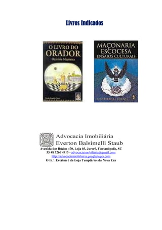 Livros Indicados
Avenida dos Búzios 470, Loja 03, Jurerê, Florianópolis, SC
55 48 3266 4913 - advocaciaimobiliaria@gmail.com
http://advocaciaimobiliaria.googlepages.com
O Ir Everton é da Loja Templários da Nova Era
 
