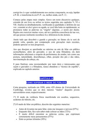corrigi-los é o que verdadeiramente nos ensina a maçonaria, ou seja, lapidar
a P:.B:. e transforma-la em P:.P:. ou, melhor ainda, em P:. C:.
Comece pelas etapas mais simples. Grave um texto discursivo qualquer,
extraído de um livro ou utilize os textos sugeridos nos capítulos V, VI e
VII. Analise-os detalhadamente, verificando as qualidades e defeitos de sua
voz ; constate se ela é grave ou aguda, se você fala lenta ou rapidamente, se
pronuncia todas as palavras ou “engole” algumas…e assim por diante.
Repita este exercício muitas vezes, até ter a perfeita consciência de tua voz,
até que possas realmente reconhece-la e diferencia-la das demais.
Anote tudo que descobrir e guarde a gravação; no futuro ela te será de
grande valia, quando, por comparação com gravações mais recentes,
poderás apreciar os teus progressos.
Aos que desejam se aprofundar ao máximo na arte de falar em público
aconselhamos, além do gravador, o uso de uma filmadora; ela dará
informações adicionais a respeito da performance do orador, tais como sua
postura, naturalidade, desembaraço, olhar, posição dos pés e das mãos,
movimentação da cabeça, etc.
E para finalizar, uma recomendação: por mais úteis e interessantes que
sejam o gravador e a filmadora, nunca abandone a “técnica do espelho”,
explicada no capítulo anterior.
CAPÍTULO IX
COMO SUPERAR O MEDO DO PÚBLICO.
Certa pesquisa, realizada em 1998, entre 429 alunos da Universidade de
Cambridge, revelou que os dois maiores “medos” daqueles jovens
universitários eram, respectivamente:
1º) O medo da violência física manifestada em assaltos, sequestros,
acidentes de trânsito, etc.
2º) O medo de falar em público, descrito das seguintes maneiras:
 Antes de levantar-me para falar, sinto-me inseguro e nervoso (87%)
 Enquanto falo, fico sem saber onde colocar as mãos (72%)
 É muito difícil encontrar as palavras certas, que exprimam
corretamente meus pensamentos (57%)
 Sinto as pernas trêmulas (38%)
 