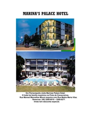 MARINA’S PALACE HOTEL
Em Florianópolis visite Marinas Palace Hotel.
O hotel da família maçônica na Praia de Canasvieiras.
Rua Manoel Mancellos Moura esquina com Rua Madre Maria Vilac
Reservas: (48) 3266-0010 – 3266-0271
Irmão tem desconto especial.
 