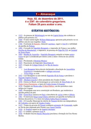 1 – Almanaque
Hoje, 02. de dezembro de 2011,
é o 236º. do calendário gregoriano.
Faltam 29 para acabar o ano.
Eventos Históricos:
 1512 - As pinturas de Michelangelo no teto da Capela Sistina são exibidas ao
público pela primeira vez.
 1604 - O autor teatral inglês William Shakespeare apresenta pela primeira vez ao
público uma de suas tragédias: Otelo.
 1768 - O príncipe de Kaunitz, chanceler austríaco, sugere a José II a viabilidade
da partilha da Polónia.
 1804 - Coroação de Napoleão Bonaparte, o imperador de França e sua mulher
Josefina de Beauharnais, a imperatriz, na presença do Papa Pio VII, na Catedral
de Notre-Dame.
 1805 - Batalha de Austerlitz - Napoleão Bonaparte aniquila as tropas austro-
russas na que é considerada por muitos como a maior vitória da sua carreira
militar.
 1823 - Proclamada a Doutrina Monroe.
 1825 - Nascimento do Imperador Dom Pedro II.
 1837 - Criação do Colégio Pedro II, no Rio de Janeiro.
 1851
o Luís Bonaparte baixa decreto declarando a dissolução da Assembléia
Legislativa e restabelecendo o sufrágio universal.
o Victor Hugo se exila.
 1852 - Luís Bonaparte se auto-intitula Napoleão III de França e proclama o
Segundo Império Francês.
 1860 - Abraham Lincoln é eleito presidente dos Estados Unidos.
 1870 - Estreia no Brasil, em homenagem ao aniversário de Dom Pedro II, no
Teatro Lírico Fluminense, a ópera de Carlos Gomes O Guarani.
 1878 - Fundado em Montevidéu El Bien Público, um dos periódicos mais
antigos do Uruguai.
 1880 - Promulgada uma nova constituição em Honduras, que moderniza a
questão política do país.
 1894 - Émile Roux anuncia em Paris a descoberta da vacina contra a difteria.
 1901 - O americano King Camp Gillette patenteia um aparelho de barbear de
lâminas descartáveis. É o início da Gillette Safety Razor Company.
 1903 - O Conselho Municipal do distrito do Panamá declara sua independência
da Colômbia com apoio de Estados Unidos.
 1912 - Tropas do governo do Paraná combatem sertanejos do Contestado, região
no Sul do país disputada pelo Paraná e por Santa Catarina.
 1918 - A Armênia separa-se do Império Otomano.
 1927 - É vendido o primeiro Ford A.
 1936 - O ditador fascista Benito Mussolini proclama a formação do Eixo Roma-
Berlim.
 