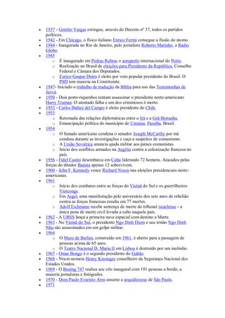  1937 - Getúlio Vargas extingue, através do Decreto nº 37, todos os partidos
políticos.
 1942 - Em Chicago, o físico italiano Enrico Fermi consegue a fissão do átomo.
 1944 - Inaugurada no Rio de Janeiro, pelo jornalista Roberto Marinho, a Rádio
Globo.
 1945
o É inaugurado em Pedras Rubras o aeroporto internacional do Porto.
o Realização no Brasil de eleições para Presidente da República, Conselho
Federal e Câmara dos Deputados.
o Eurico Gaspar Dutra é eleito por voto popular presidente do Brasil. O
PSD tem maioria na Constituinte.
 1947- Iniciado o trabalho de tradução da Bíblia para uso das Testemunhas de
Jeová.
 1950 - Dois porto-riquenhos tentam assassinar o presidente norte-americano
Harry Truman. O atentado falha e um dos criminosos é morto.
 1952 - Carlos Ibáñez del Campo é eleito presidente do Chile.
 1953
o Retomada das relações diplomáticas entre o Irã e a Grã-Bretanha.
o Emancipação política do município de Uiraúna, Paraíba, Brasil.
 1954
o O Senado americano condena o senador Joseph McCarthy por má
conduta durante as investigações e caça a suspeitos de comunismo.
o A União Soviética anuncia ajuda militar aos países comunistas.
o Início dos conflitos armados na Argélia contra a colonização francesa no
país.
 1956 - Fidel Castro desembarca em Cuba liderando 72 homens. Atacados pelas
forças do ditador Batista apenas 12 sobrevivem.
 1960 - John F. Kennedy vence Richard Nixon nas eleições presidenciais norte-
americanas.
 1961
o Início dos combates entre as forças do Vietnã do Sul e os guerrilheiros
Vietcongs.
o Em Argel, uma manifestação pelo aniversário dos sete anos de rebelião
contra as forças francesas resulta em 77 mortes.
o Adolf Eichmann recebe sentença de morte do tribunal israelense - a
única pena de morte civil levada a cabo naquele país.
 1962 - A URSS lança a primeira nave espacial com destino a Marte.
 1963 - No Vietnã do Sul, o presidente Ngo Dinh Diem e seu irmão Ngo Dinh
Nhu são assassinados em um golpe militar.
 1964
o O Muro de Berlim, construído em 1961, é aberto para a passagem de
pessoas acima de 65 anos.
o O Teatro Nacional D. Maria II em Lisboa é destruído por um incêndio.
 1967 - Omar Bongo é o segundo presidente do Gabão.
 1968 - Nixon nomeia Henry Kissinger conselheiro da Segurança Nacional dos
Estados Unidos.
 1969 - O Boeing 747 realiza seu vôo inaugural com 191 pessoas a bordo, a
maioria jornalistas e fotógrafos.
 1970 - Dom Paulo Evaristo Arns assume a arquidiocese de São Paulo.
 1971
 
