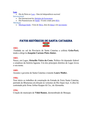 Laos
 Dia da Pátria no Laos - Data da Independência nacional
Internacional
 Dia Internacional da Abolição da Escravatura
 Dia Panamericano da Saúde - Evento criado pela OEA
Mitologia
 Mitologia hindu - Festa de Shiva, deus da dança e do movimento
Fatos Históricos de santa catarina
1882:
Fundada no sul da Província de Santa Catarina a colônia Grão-Pará,
tendo a dirigi-la Joaquim Caetano Pinto Júnior.
1883:
Nasce, em Lages, Octacílio Vieira da Costa. Político foi deputado federal
e estudioso da história lageana. Um dos principais distritos de Lages levou
o seu nome.
1889:
Assume o governo de Santa Catarina o tenente Lauro Muller.
1906:
Tem início os trabalhos de construção da Estrada de Ferro Santa Catarina,
partindo de Blumenau em direção às vertentes do Rio Itajaí-Açú. A obra foi
contratada pela firma Arthur Kopper & Cia., da Alemanha.
1956:
Criação do município de Vidal Ramos, desmembrado de Brusque.
 