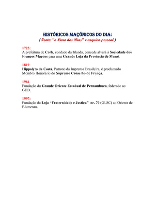 Históricos maçõnicos do dia:
(Fonte: “o Livro dos Dias” e arquivo pessoal)
1725:
A prefeitura de Cork, condado da Irlanda, concede alvará à Sociedade dos
Francos Maçons para uma Grande Loja da Província de Munst.
1819
Hippolyto da Costa, Patrono da Imprensa Brasileira, é proclamado
Membro Honorário do Supremo Conselho de França.
1964
Fundação do Grande Oriente Estadual de Pernambuco, federado ao
GOB.
1997:
Fundação da Loja “Fraternidade e Justiça” nr. 70 (GLSC) ao Oriente de
Blumenau.
 