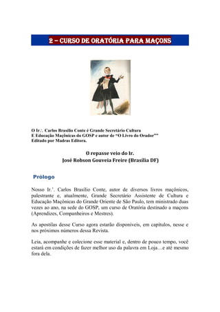 2 – Curso de Oratória para Maçons
O Ir Carlos Brasílio Conte é Grande Secretário Cultura
E Educação Maçônicas do GOSP e autor de “O Livro do Orador””
Editado por Madras Editora.
O repasse veio do Ir.
José Robson Gouveia Freire (Brasília DF)
Prólogo
Nosso Ir.‟. Carlos Brasílio Conte, autor de diversos livros maçônicos,
palestrante e, atualmente, Grande Secretário Assistente de Cultura e
Educação Maçônicas do Grande Oriente de São Paulo, tem ministrado duas
vezes ao ano, na sede do GOSP, um curso de Oratória destinado a maçons
(Aprendizes, Companheiros e Mestres).
As apostilas desse Curso agora estarão disponíveis, em capítulos, nesse e
nos próximos números dessa Revista.
Leia, acompanhe e colecione esse material e, dentro de pouco tempo, você
estará em condições de fazer melhor uso da palavra em Loja…e até mesmo
fora dela.
 