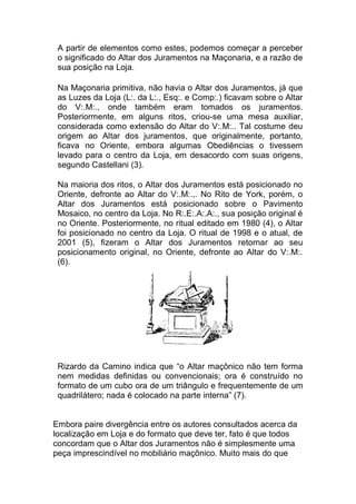 A partir de elementos como estes, podemos começar a perceber
o significado do Altar dos Juramentos na Maçonaria, e a razão de
sua posição na Loja.

 Na Maçonaria primitiva, não havia o Altar dos Juramentos, já que
as Luzes da Loja (L:. da L:., Esq:. e Comp:.) ficavam sobre o Altar
do V:.M:., onde também eram tomados os juramentos.
Posteriormente, em alguns ritos, criou-se uma mesa auxiliar,
considerada como extensão do Altar do V:.M:.. Tal costume deu
origem ao Altar dos juramentos, que originalmente, portanto,
ficava no Oriente, embora algumas Obediências o tivessem
levado para o centro da Loja, em desacordo com suas origens,
segundo Castellani (3).

Na maioria dos ritos, o Altar dos Juramentos está posicionado no
Oriente, defronte ao Altar do V:.M:.,. No Rito de York, porém, o
Altar dos Juramentos está posicionado sobre o Pavimento
Mosaico, no centro da Loja. No R:.E:.A:.A:., sua posição original é
no Oriente. Posteriormente, no ritual editado em 1980 (4), o Altar
foi posicionado no centro da Loja. O ritual de 1998 e o atual, de
2001 (5), fizeram o Altar dos Juramentos retornar ao seu
posicionamento original, no Oriente, defronte ao Altar do V:.M:.
(6).
 Rizardo da Camino indica que “o Altar maçônico não tem forma
nem medidas definidas ou convencionais; ora é construído no
formato de um cubo ora de um triângulo e frequentemente de um
quadrilátero; nada é colocado na parte interna” (7).
Embora paire divergência entre os autores consultados acerca da
localização em Loja e do formato que deve ter, fato é que todos
concordam que o Altar dos Juramentos não é simplesmente uma
peça imprescindível no mobiliário maçônico. Muito mais do que
 