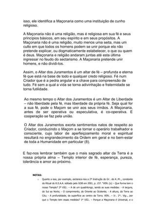 isso, ele identifica a Maçonaria como uma instituição de cunho
religioso.
A Maçonaria não é uma religião, mas é religiosa em sua fé e seus
princípios básicos, em seu espírito e em seus propósitos. A
Maçonaria não é uma religião, muito menos uma seita, mas um
culto em que todos os homens podem se unir porque ela não
pretende explicar, ou dogmaticamente estabelecer, o que ou quem
é deus. Maçonaria e religião andaram juntas até esta última
ingressar no feudo do sectarismo. A Maçonaria pretende unir
homens, e não dividi-los.
Assim, o Altar dos Juramentos é um altar de fé – profunda e eterna
fé que está na base de todo e qualquer credo religioso. Fé num
Criador que é a pedra angular e a chave para compreensão de
tudo. Fé sem a qual a vida se torna adivinhação e fraternidade se
torna futilidade.
 Ao mesmo tempo o Altar dos Juramentos é um Altar de Liberdade
– não liberdade pela fé, mas liberdade da própria fé. Seja qual for
a sua fé, pode o Maçom se unir aos seus irmãos. A Maçonaria,
antes de ser operativa ou especulativa, é co-operativa. E
cooperação se faz pela união.

O Altar dos Juramentos exorta sentimentos natos de respeito ao
Criador, conduzindo o Maçom a se tornar o operário trabalhador e
consciente, cujo labor de aperfeiçoamento moral e espiritual
resultará no engrandecimento da Ordem em geral e no bem-estar
de toda a Humanidade em particular (8).
 E faz-nos lembrar também que o mais sagrado altar da Terra é a
nossa própria alma – Templo interior de fé, esperança, pureza,
tolerância e amor ao próximo.
NOTAS:
o Quanto a isso, por exemplo, esclarece-nos a 2ª Instrução do Gr:. de A:.M:., constante
do Ritual do R.E.A.A. editado pelo GOB em 2001, p. 157. “VEN:.(o) – Que forma tem o
nosso Templo? 2º VIG:. – A de um quadrilongo, sendo as suas medidas: - A largura,
do Sul ao Norte; - O comprimento, do Oriente ao Ocidente; - A altura, da Terra ao
Céu; - A profundidade, da superfície ao centro da Terra. VEN:. – Ir:. 1º:. Vig:., por
que o Templo tem essas medidas? 1º VIG:. – Porque a Maçonaria é Universal, e o
 