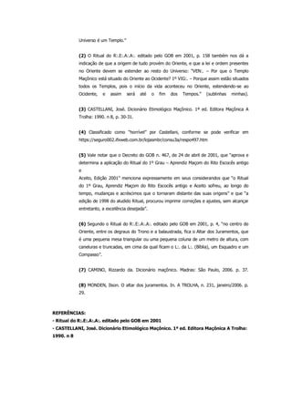 Universo é um Templo.”
(2) O Ritual do R:.E:.A:.A:. editado pelo GOB em 2001, p. 158 também nos dá a
indicação de que a origem de tudo provém do Oriente, e que a lei e ordem presentes
no Oriente devem se estender ao resto do Universo: “VEN:. – Por que o Templo
Maçônico está situado do Oriente ao Ocidente? 1º VIG:. – Porque assim estão situados
todos os Templos, pois o início da vida aconteceu no Oriente, estendendo-se ao
Ocidente, e assim será até o fim dos Tempos.” (sublinhas minhas).
(3) CASTELLANI, José. Dicionário Etimológico Maçônico. 1ª ed. Editora Maçônica A
Trolha: 1990. n 8, p. 30-31.
(4) Classificado como “horrível” por Castellani, conforme se pode verificar em
https://seguro002.ifxweb.com.br/lojasmbr/consu3a/respo497.htm
(5) Vale notar que o Decreto do GOB n. 467, de 24 de abril de 2001, que “aprova e
determina a aplicação do Ritual do 1º Grau – Aprendiz Maçom do Rito Escocês antigo
e
Aceito, Edição 2001” menciona expressamente em seus considerandos que “o Ritual
do 1º Grau, Aprendiz Maçom do Rito Escocês antigo e Aceito sofreu, ao longo do
tempo, mudanças e acréscimos que o tornaram distante das suas origens” e que “a
edição de 1998 do aludido Ritual, procurou imprimir correções e ajustes, sem alcançar
entretanto, a excelência desejada”.
(6) Segundo o Ritual do R:.E:.A:.A:. editado pelo GOB em 2001, p. 4, “no centro do
Oriente, entre os degraus do Trono e a balaustrada, fica o Altar dos Juramentos, que
é uma pequena mesa triangular ou uma pequena coluna de um metro de altura, com
caneluras e truncadas, em cima da qual ficam o L:. da L:. (Bíblia), um Esquadro e um
Compasso”.
(7) CAMINO, Rizzardo da. Dicionário maçônico. Madras: São Paulo, 2006. p. 37.
(8) MONDEN, Ilson. O altar dos juramentos. In. A TROLHA, n. 231, janeiro/2006. p.
29.
REFERÊNCIAS:
- Ritual do R:.E:.A:.A:. editado pelo GOB em 2001
- CASTELLANI, José. Dicionário Etimológico Maçônico. 1ª ed. Editora Maçônica A Trolha:
1990. n 8
 