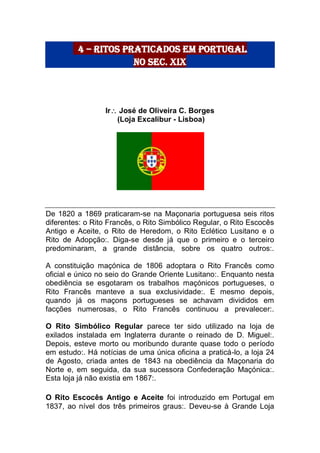 4 – Ritos praticados em Portugal
no Sec. XIX
Ir José de Oliveira C. Borges
(Loja Excalibur - Lisboa)
De 1820 a 1869 praticaram-se na Maçonaria portuguesa seis ritos
diferentes: o Rito Francês, o Rito Simbólico Regular, o Rito Escocês
Antigo e Aceite, o Rito de Heredom, o Rito Eclético Lusitano e o
Rito de Adopção:. Diga-se desde já que o primeiro e o terceiro
predominaram, a grande distância, sobre os quatro outros:.
A constituição maçónica de 1806 adoptara o Rito Francês como
oficial e único no seio do Grande Oriente Lusitano:. Enquanto nesta
obediência se esgotaram os trabalhos maçónicos portugueses, o
Rito Francês manteve a sua exclusividade:. E mesmo depois,
quando já os maçons portugueses se achavam divididos em
facções numerosas, o Rito Francês continuou a prevalecer:.
O Rito Simbólico Regular parece ter sido utilizado na loja de
exilados instalada em Inglaterra durante o reinado de D. Miguel:.
Depois, esteve morto ou moribundo durante quase todo o período
em estudo:. Há notícias de uma única oficina a praticá-lo, a loja 24
de Agosto, criada antes de 1843 na obediência da Maçonaria do
Norte e, em seguida, da sua sucessora Confederação Maçónica:.
Esta loja já não existia em 1867:.
O Rito Escocês Antigo e Aceite foi introduzido em Portugal em
1837, ao nível dos três primeiros graus:. Deveu-se à Grande Loja
 