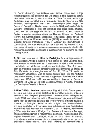 de Dublin (Irlanda), que instalou em Lisboa, nesse ano, a loja
Regeneração I:. No conjunto dos 33 graus, o Rito Escocês surgiu
três anos mais tarde, sob a chefia de Silva Carvalho e da loja
Fortaleza, que constituíram o chamado Grande Oriente do Rito
Escocês, conseguindo, em 1841, autorização para erigir um
Supremo Conselho:. Neste mesmo anos de 1841, o Grande Oriente
Lusitano introduziu o Rito em algumas das suas lojas, criando,
pouco depois, um segundo Supremo Conselho:. O Rito Escocês
Antigo e Aceite penetrou ainda no Grande Oriente de Portugal
(1849), na Confederação Maçónica Portuguesa (após 1849), no
segundo Grande Oriente Lusitano (1859) e, evidentemente, no
Grande Oriente Português (1867):. Apesar da manutenção e
consolidação do Rito Francês foi, sem sombra de dúvida, o Rito
com maior dinamismo e força expansiva nos meados do século XIX,
registando aumentos contínuos e consistentes no número de lojas
que agrupava:.
O Rito de Heredom ou Rito de Perfeição foi o antepassado do
Rito Escocês Antigo e Aceite e não passa de uma variante sua:.
Pelo menos na década de 1840 confundia-se com o Rito Escocês,
coexistindo, em diplomas, as duas terminologias:. Tem 25 graus,
com os mesmos títulos e características dos primeiros 25 graus do
Rito Escocês, à excepção dos nº 20, 21, 23 e 24, onde se
registavam variações:. Que se saiba, seguiu este Rito em Portugal
uma única oficina, a loja Fonseca Magalhães, fundada em Lisboa
talvez em 1858 ou 1859, na dependência directa do Supremo
Conselho do Grau 33 do Rito Escocês Antogo e Aceite, presidido
por Domingos Correia e Arouca:.
O Rito Eclético Lusitano deveu-se a Miguel António Dias e parece
ter sido, até hoje, a única tentativa de constituir um rito próprio e
exclusivo dos maçons portugueses:. Aquele autor esforçara-se,
desde 1838, por reformar toda a Maçonaria portuguesa, adoptando
como rito as práticas básicas dos Rito Francês, embora revisto e
adaptado a Portugal:. Neste sentido redigiu umas "Bases Gerais"
em seis capítulos e 34 artigos, que publicou na sua Architectura
Mystica do Rito Francez ou Moderno (1943) e depois, novamente
(1853), nos Annaes e Codigo dos Pedreiros Livres em Portugal,
agora com lei orgânica e regulamento apensos:. Neste mesmo ano,
Miguel António Dias conseguiu controlar uma série de oficinas,
levando-as a aceitar o novo rito e a sua presidência de um governo
provisório coordenador:. Para elas instalou-se formalmente o
 