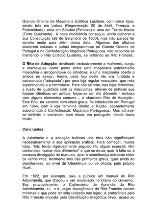 Grande Oriente da Maçonaria Eclética Lusitana, com cinco lojas,
sendo três em Lisboa (Regeneração 20 de Abril, Firmeza, e
Fraternidade), uma em Setúbal (Firmeza) e uma em Torres Novas
(Torre Queimada):. A nova obediência conseguiu ainda elaborar a
sua Constituição (28 de Setembro de 1860), mas não parece ter
durado muito para além dessa data:. Algumas das oficinas
abateram colunas e outras integraram-se no Grande Oriente de
Portugal e na Confederação Maçónica Portuguesa, não sabemos se
mantendo o Rito Eclético Lusitano, se voltando ao Rito Francês:.
O Rito de Adopção, destinado exclusivamente a mulheres, surgiu
e manteve-se como ponte entre uma maçonaria estritamente
masculina e arrogando-se de ortodoxa, e uma maçonaria aberta a
ambos os sexos:. Assim, cada loja deste rito era fundada e
patrocinada ("adoptada") por uma loja regular masculina, que nela
superintendia e a controlava:. Para não se criar, nas lojas femininas,
a ilusão de igualdade com as masculinas, através de práticas que
fossem idênticas em ambas, forjou-se um rito diferente - embora
com alguns elementos comuns -, o chamado Rito de Adopção:.
Este Rito, na variante com cinco graus, foi introduzido em Portugal
em 1864, com a loja feminina Direito e Razão, aparentemente
subordinada à Confederação Maçónica Portuguesa:. Mas achava-
se definido e teorizado, com rituais em português, desde havia
muito:.
Conclusões:
A existência e a adopção teóricas dos ritos não significavam
necessariamente a sua aplicação prática:. Para começar, muitas
lojas, "não tendo rigorosamente seguido rito algum especial, têm
confundido muitos ritos diferentes" o que se devia, quer à falta ou à
escassa divulgação de manuais, quer à semelhança existente entre
os vários ritos, mormente nos três primeiros graus, quer ainda ao
desinteresse, ao nível de Obediência ou de oficina, pelo próprio
ritual:.
Em 1822, por exemplo, saiu a público um manual do Rito
Adoniramita, que chegou a ser anunciado no Diario do Governo:.
Era, provavelmente, o Cathecismo de Aprendiz do Rito
Adonhiramita, s.l., s.d., cujas divergências do Rito Francês seriam
mínimas e que pode ter sido utilizado nas lojas:. A preferência pelo
Rito Francês imposta pela Constituição maçónica, levou acaso ao
 