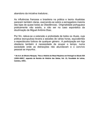 abandono da iniciativa tradutora:.
As influências francesa e brasileira na prática e teoria ritualistas
parecem também claras, exercendo-se sobre a esmagadora maioria
das lojas de quase todas as Obediências:. Originalidade portuguesa
praticamente não existiu, a não ser no caso esporádico da
doutrinação de Miguel António Dias:.
Por fim, releve-se a extensão e prolixidade de todos os rituais, cuja
prática escrupulosa levaria a sessões de várias horas, equivalentes
a espectáculos lúdicos de qualquer género:. A participação em loja
obedecia também à necessidade de ocupar o tempo, numa
sociedade onde as distracções não abundavam e o convívio
pessoal se impunha:.
* De A.H. de Oliveira Marques, "Para a História do Ritual Maçónico em Portugal no Século XIX
(1820-1869)", separata da Revista de História das Ideias, Vol. 15, Faculdade de Letras,
Coimbra, 1993:.
 