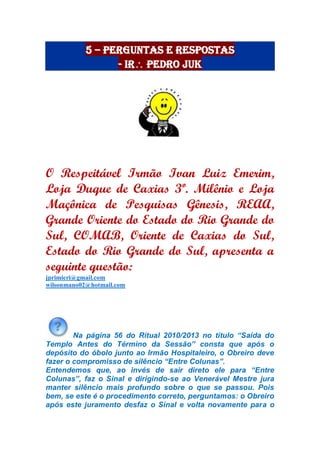 5 – Perguntas e Respostas
- Ir Pedro Juk
O Respeitável Irmão Ivan Luiz Emerim,
Loja Duque de Caxias 3º. Milênio e Loja
Maçônica de Pesquisas Gênesis, REAA,
Grande Oriente do Estado do Rio Grande do
Sul, COMAB, Oriente de Caxias do Sul,
Estado do Rio Grande do Sul, apresenta a
seguinte questão:
jprimieri@gmail.com
wilsonmano02@hotmail.com
Na página 56 do Ritual 2010/2013 no título “Saída do
Templo Antes do Término da Sessão” consta que após o
depósito do óbolo junto ao Irmão Hospitaleiro, o Obreiro deve
fazer o compromisso de silêncio “Entre Colunas”.
Entendemos que, ao invés de sair direto ele para “Entre
Colunas”, faz o Sinal e dirigindo-se ao Venerável Mestre jura
manter silêncio mais profundo sobre o que se passou. Pois
bem, se este é o procedimento correto, perguntamos: o Obreiro
após este juramento desfaz o Sinal e volta novamente para o
 