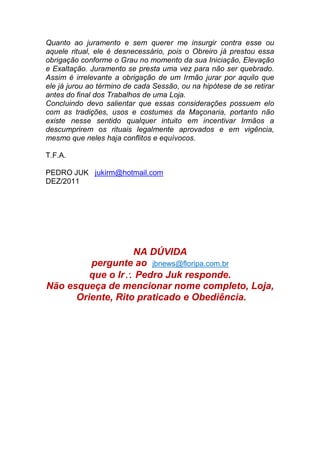 Quanto ao juramento e sem querer me insurgir contra esse ou
aquele ritual, ele é desnecessário, pois o Obreiro já prestou essa
obrigação conforme o Grau no momento da sua Iniciação, Elevação
e Exaltação. Juramento se presta uma vez para não ser quebrado.
Assim é irrelevante a obrigação de um Irmão jurar por aquilo que
ele já jurou ao término de cada Sessão, ou na hipótese de se retirar
antes do final dos Trabalhos de uma Loja.
Concluindo devo salientar que essas considerações possuem elo
com as tradições, usos e costumes da Maçonaria, portanto não
existe nesse sentido qualquer intuito em incentivar Irmãos a
descumprirem os rituais legalmente aprovados e em vigência,
mesmo que neles haja conflitos e equívocos.
T.F.A.
PEDRO JUK jukirm@hotmail.com
DEZ/2011
NA DÚVIDA
pergunte ao jbnews@floripa.com.br
que o Ir Pedro Juk responde.
Não esqueça de mencionar nome completo, Loja,
Oriente, Rito praticado e Obediência.
 