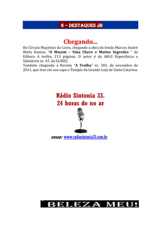 6 – Destaques JB
Chegando...
Do Círculo Maçônico do Livro, chegando a obra do Irmão Marcos André
Malta Dantas, “O Maçom – Uma Chave e Muitos Segredos “ da
Editora A trolha, 213 páginas. O autor é da ARLS Experiência e
Sabedoria nr. 47, da GLMES.
Também chegando a Revista “A Trolha” nr. 301, de novembro de
2011, que traz em sua capa o Templo da Grande Loja de Santa Catarina.
Rádio Sintonia 33.
24 horas do no ar
cesse: www.radiosintonia33.com.br
 