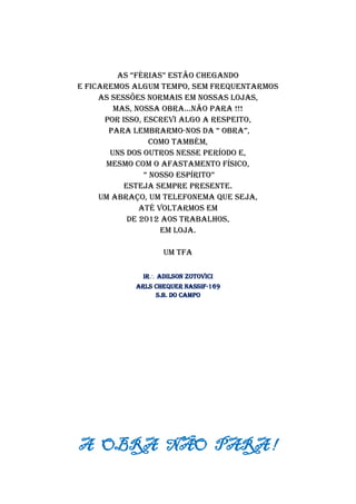 As “fériAs” estão chegAndo
e ficaremos algum tempo, sem frequentarmos
as sessões normais em nossas Lojas,
mas, nossa obra...não para !!!
Por isso, escrevi algo a respeito,
para lembrarmo-nos dA “ obrA”,
como também,
uns dos outros nesse período e,
mesmo com o afastamento físico,
“ nosso espírito”
esteja sempre presente.
Um abraço, um telefonema que seja,
até voltarmos em
de 2012 aos trabalhos,
em Loja.
Um TFA
Ir Adilson Zotovici
ARLS Chequer Nassif-169
S.B. do Campo
A OBRA NÃO PARA !
 