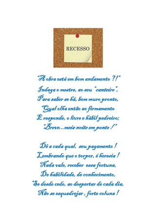 “A obra está em bomandamento ?!”
Indaga o mestre, ao seu “canteiro”,
Para saber se há, bom muro pronto,
Qual olhaentão ao firmamento
E responde, o livre e hábilpedreiro;
“Breve...meia noiteem ponto!”
Dê a cada qual, seu pagamento !
Lembrando queo torpor, éheresia !
Nada vale, receber essa fortuna,
De habilidade, de conhecimento,
Se desde cedo, ao despertar de cada dia,
Não se esquadrejar , forte coluna !
 