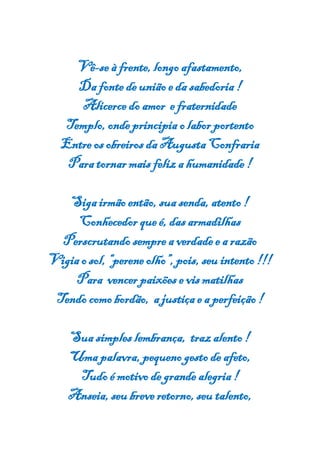 Vê-se à frente, longo afastamento,
Da fonte de união e da sabedoria !
Alicerce do amor e fraternidade
Templo, onde principia o labor portento
Entre os obreiros da Augusta Confraria
Para tornar mais feliz a humanidade !
Siga irmão então, sua senda, atento !
Conhecedor que é, das armadilhas
Perscrutando sempre a verdade e a razão
Vigia o sol, “perene olho”, pois, seu intento !!!
Para vencer paixões e vis matilhas
Tendo como bordão, a justiça e a perfeição !
Sua simples lembrança, traz alento !
Uma palavra, pequeno gesto de afeto,
Tudo é motivo de grande alegria !
Anseia, seu breve retorno,seu talento,
 