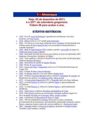 1 – Almanaque
Hoje, 03 de dezembro de 2011,
é o 237º. do calendário gregoriano.
Faltam 28 para acabar o ano.
Eventos Históricos:
 1769 - O rei D. José I de Portugal é agredido por um demente, com duas
pauladas, em Vila Viçosa.
 1818 - Illinois torna-se o 21º estado norte-americano.
 1825 - Van Diemens Land, hoje conhecida como Tasmânia, foi proclamada uma
colônia à parte da Nova Gales do Sul, com seu próprio sistema judiciário e
conselho legislativo.
 1839 - Bula do Papa Gregório XVI condena e proíbe a escravidão de negros (v.
Tráfico de escravos para o Brasil).
 1860 - Instituição da tarifa Silva Ferraz que reduziu as taxas de importação sobre
máquinas, ferramentas e ferragens, no Brasil.
 1870 - Vem a público o Manifesto Republicano que tem como um dos principais
redatores Quintino Bocaiúva.
 1904 - Descoberta do satélite de Júpiter Himalia.
 1905 - Prisão de Leon Trotski.
 1933 - Guerra do Chaco: Estigarribia cercou as 4ª e 9ª divisões bolivianas em
Campo Vía.
 1963 - Criação da Base Aérea de Brasília.
 1965 - Os Beatles lançam o seu sexto álbum, Rubber Soul.
 1967 - O Doutor Christian Barnard realiza o primeiro transplante de coração, no
Hospital Groote Schuur, na Cidade do Cabo, África do Sul.
 1971 - A Guerra Indo-Paquistã de 1971: o Paquistão ataca oito bases indianas.
 1973 - A sonda Pioneer 10 sobrevoa o planeta Júpiter a aproximadamente
131.000 km.
 1974 - A sonda Pioneer 11 sobrevoa o planeta Júpiter a aproximadamente
46.000 km.
 1976 - Fidel Castro se diploma Presidente da República de Cuba.
 1979 - Onze pessoas morrem na correria para conseguir melhores lugares no
show da banda The Who em Cincinnati, Ohio, Estados Unidos.
 1994 - Lançamento do Playstation da Sony no Japão.
 1997 - 700 mil trabalhadores israelitas fazem greve contra o programa
governamental de privatizações e aposentadorias, paralisando aeroportos, portos,
bancos, empresas estatais e parte dos serviços públicos (v. História de Israel).
 2007 - Austrália ratifica o Protocolo de Quioto, deixando os Estados Unidos
"sozinhos" para também o ratificar.
 