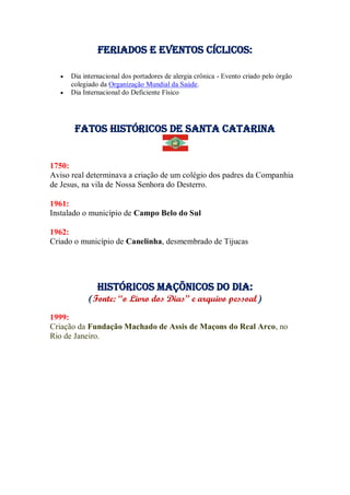 Feriados e Eventos cíclicos:
 Dia internacional dos portadores de alergia crônica - Evento criado pelo órgão
colegiado da Organização Mundial da Saúde.
 Dia Internacional do Deficiente Físico
Fatos Históricos de santa catarina
1750:
Aviso real determinava a criação de um colégio dos padres da Companhia
de Jesus, na vila de Nossa Senhora do Desterro.
1961:
Instalado o município de Campo Belo do Sul
1962:
Criado o município de Canelinha, desmembrado de Tijucas
Históricos maçõnicos do dia:
(Fonte: “o Livro dos Dias” e arquivo pessoal)
1999:
Criação da Fundação Machado de Assis de Maçons do Real Arco, no
Rio de Janeiro.
 
