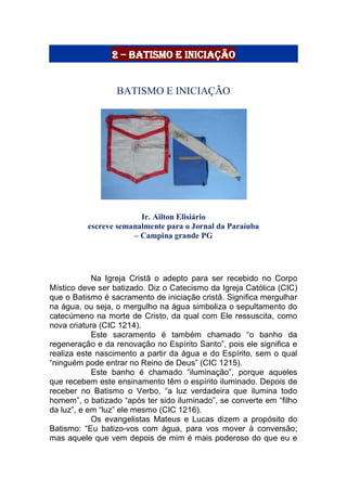 2 – Batismo e Iniciação
BATISMO E INICIAÇÃO
Ir. Ailton Elisiário
escreve semanalmente para o Jornal da Paraíuba
– Campina grande PG
Na Igreja Cristã o adepto para ser recebido no Corpo
Místico deve ser batizado. Diz o Catecismo da Igreja Católica (CIC)
que o Batismo é sacramento de iniciação cristã. Significa mergulhar
na água, ou seja, o mergulho na água simboliza o sepultamento do
catecúmeno na morte de Cristo, da qual com Ele ressuscita, como
nova criatura (CIC 1214).
Este sacramento é também chamado “o banho da
regeneração e da renovação no Espírito Santo”, pois ele significa e
realiza este nascimento a partir da água e do Espírito, sem o qual
“ninguém pode entrar no Reino de Deus” (CIC 1215).
Este banho é chamado “iluminação”, porque aqueles
que recebem este ensinamento têm o espírito iluminado. Depois de
receber no Batismo o Verbo, “a luz verdadeira que ilumina todo
homem”, o batizado “após ter sido iluminado”, se converte em “filho
da luz”, e em “luz” ele mesmo (CIC 1216).
Os evangelistas Mateus e Lucas dizem a propósito do
Batismo: “Eu batizo-vos com água, para vos mover à conversão;
mas aquele que vem depois de mim é mais poderoso do que eu e
 