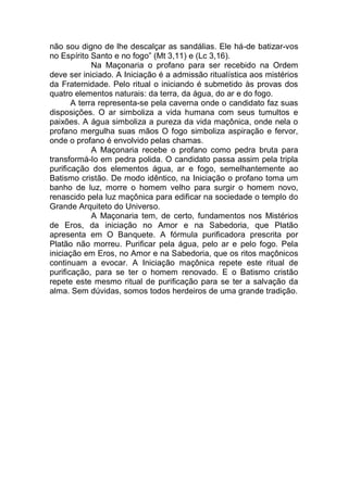 não sou digno de lhe descalçar as sandálias. Ele há-de batizar-vos
no Espírito Santo e no fogo” (Mt 3,11) e (Lc 3,16).
Na Maçonaria o profano para ser recebido na Ordem
deve ser iniciado. A Iniciação é a admissão ritualística aos mistérios
da Fraternidade. Pelo ritual o iniciando é submetido às provas dos
quatro elementos naturais: da terra, da água, do ar e do fogo.
A terra representa-se pela caverna onde o candidato faz suas
disposições. O ar simboliza a vida humana com seus tumultos e
paixões. A água simboliza a pureza da vida maçônica, onde nela o
profano mergulha suas mãos O fogo simboliza aspiração e fervor,
onde o profano é envolvido pelas chamas.
A Maçonaria recebe o profano como pedra bruta para
transformá-lo em pedra polida. O candidato passa assim pela tripla
purificação dos elementos água, ar e fogo, semelhantemente ao
Batismo cristão. De modo idêntico, na Iniciação o profano toma um
banho de luz, morre o homem velho para surgir o homem novo,
renascido pela luz maçônica para edificar na sociedade o templo do
Grande Arquiteto do Universo.
A Maçonaria tem, de certo, fundamentos nos Mistérios
de Eros, da iniciação no Amor e na Sabedoria, que Platão
apresenta em O Banquete. A fórmula purificadora prescrita por
Platão não morreu. Purificar pela água, pelo ar e pelo fogo. Pela
iniciação em Eros, no Amor e na Sabedoria, que os ritos maçônicos
continuam a evocar. A Iniciação maçônica repete este ritual de
purificação, para se ter o homem renovado. E o Batismo cristão
repete este mesmo ritual de purificação para se ter a salvação da
alma. Sem dúvidas, somos todos herdeiros de uma grande tradição.
 