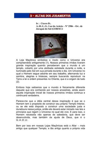 3 – altar dos juramentos

Ir Cícero D:.
A:.R:.L:.S:. Luz da Acácia – Nº 2586 – Or:. de
Jaraguá do Sul (GOB/SC)l

 A Loja Maçônica simboliza o modo como o Universo era
compreendido antigamente (1). Nossos primeiros irmãos tiveram
grande inspiração quando perceberam que o mundo é um
templo, coberto por uma abóbada estrelada durante a noite, e
iluminado pelo Sol em sua jornada durante o dia. Um Universo no
qual o Homem segue adiante em seu trabalho, alternando luz e
sombra, alegrias e tristezas, sempre buscando reproduzir na
Terra a lei e ordem presentes no Oriente, que é a origem de tudo
(2).

Embora hoje saibamos que o mundo é fisicamente diferente
daquele que era conhecido por nossos ancestrais, ainda assim
aquela inspiração inicial de nossos primeiros irmãos continua e
continuará verdadeira.

Parece-me que a idéia central dessa inspiração é que se o
Homem tem o propósito de construir seu próprio Templo Interior,
ou se ele está disposto a construir uma sociedade justa e
duradoura nessa justiça, então ele deverá estar iniciado nas leis e
princípios que regem o Universo no qual ele vive. E para isso, o
Homem necessita não apenas de sabedoria, que deve ser
desenvolvida, mas também da ajuda de Deus, que é o
G:.A:.D:.U:.

Bem por isso em nossas Lojas Maçônicas está o Altar – mais
antigo que qualquer Templo, e tão antigo quanto a própria vida
 