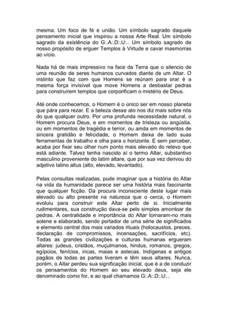 mesma. Um foco de fé e união. Um símbolo sagrado daquele
pensamento inicial que inspirou a nossa Arte Real. Um símbolo
sagrado da existência do G:.A:.D:.U:.. Um símbolo sagrado de
nosso propósito de erguer Templos à Virtude e cavar masmorras
ao vício.

Nada há de mais impressivo na face da Terra que o silencio de
uma reunião de seres humanos curvados diante de um Altar. O
instinto que faz com que Homens se reúnam para orar é a
mesma força invisível que move Homens a desbastar pedras
para construírem templos que corporificam o mistério de Deus.

 Até onde conhecemos, o Homem é o único ser em nosso planeta
que pára para rezar. E a beleza desse ato nos diz mais sobre nós
do que qualquer outro. Por uma profunda necessidade natural, o
Homem procura Deus, e em momentos de tristeza ou angústia,
ou em momentos de tragédia e terror, ou ainda em momentos de
sincera gratidão e felicidade, o Homem deixa de lado suas
ferramentas de trabalho e olha para o horizonte. E sem perceber,
acaba por fixar seu olhar num ponto mais elevado do relevo que
está adiante. Talvez tenha nascido aí o termo Altar, substantivo
masculino proveniente do latim altare, que por sua vez derivou do
adjetivo latino altus (alto, elevado, levantado).
 Pelas consultas realizadas, pude imaginar que a história do Altar
na vida da humanidade parece ser uma história mais fascinante
que qualquer ficção. Da procura inconsciente deste lugar mais
elevado ou alto presente na natureza que o cerca, o Homem
evoluiu para construir este Altar perto de si. Inicialmente
rudimentares, sua construção dava-se pelo simples amontoar de
pedras. A centralidade e importância do Altar tornaram-no mais
solene e elaborado, sendo portador de uma série de significados
e elemento central dos mais variados rituais (holocaustos, preces,
declaração de compromissos, incensações, sacrifícios, etc).
Todas as grandes civilizações e culturas humanas ergueram
altares: judeus, cristãos, muçulmanos, hindus, romanos, gregos,
egípcios, fenícios, incas, maias e astecas. Indígenas e antigos
pagãos de todas as partes tiveram e têm seus altares. Nunca,
porém, o Altar perdeu sua significação inicial, que é a de conduzir
os pensamentos do Homem ao seu elevado deus, seja ele
denominado como for, e ao qual chamamos G:.A:.D:.U:..

 