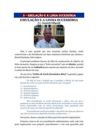 3 – emulação e a linha sucessória
EMULAÇÃO E A LINHA SUCESSÓRIA
Por Anatoli Oliynik
Esta é uma questão que tem suscitado muitas dúvidas, senão
controvérsias e até dissidências nas lojas maçônicas brasileiras que adotam o
Ritual Emulação, linha inglesa.
O principal problema decorre da falta de compreensão do objetivo da
linha sucessória. Imagina-se que a “linha sucessória” seja um direito, quando
se trata apenas de um indicativo para aqueles que aspiram um dia a ascender
à cadeira de Mestre da Loja.
No meu livro "O Rito de York (Emulation Rite)" (esgotado), página
145, está descrito o seguinte:
"No Rito de York é tradição que o candidato a Mestre da Loja tenha
passado por todos os cargos da linha sucessória, que é a seguinte:
1º - Guarda Interno;
2º - Segundo Diácono;
3º - Primeiro Diácono;
4º - Segundo Vigilante;
5º - Primeiro Vigilante;
6º - Mestre da Loja.
"Este procedimento se revela interessante e eficaz, uma vez que o
postulante ao cargo de Mestre da Loja, depois de ter vivenciado os vários cargos
acima relacionados, está, ao menos teoricamente, mais capacitado para
exercício do cargo, em razão da experiência adquirida"
"O procedimento resulta da tradição e da prática das lojas que adotam o
rito. Não se trata de um dispositivo de ordem regulamentar, ... "
Isso posto, chamo a atenção do leitor para três aspectos importantes:
Primeiro, trata-se de um procedimento administrativo onde cada Loja
pode implementar seus próprios procedimentos e isto está garantido pelo
 